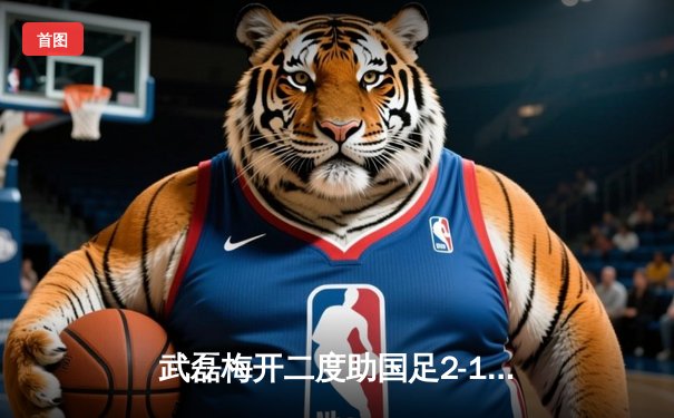 武磊梅开二度助国足2-1力克澳大利亚，世预赛出线重燃希望