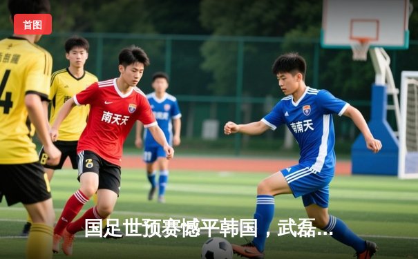 国足世预赛憾平韩国，武磊点射建功展现坚韧斗志