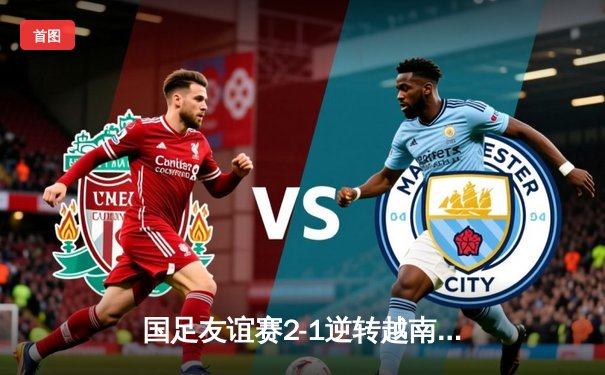 国足友谊赛2-1逆转越南，武磊点射建功张玉宁头槌致胜