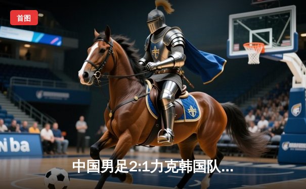 中国男足2:1力克韩国队，友谊赛展现顽强斗志