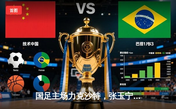 国足主场力克沙特，张玉宁梅开二度助球队3-1取胜