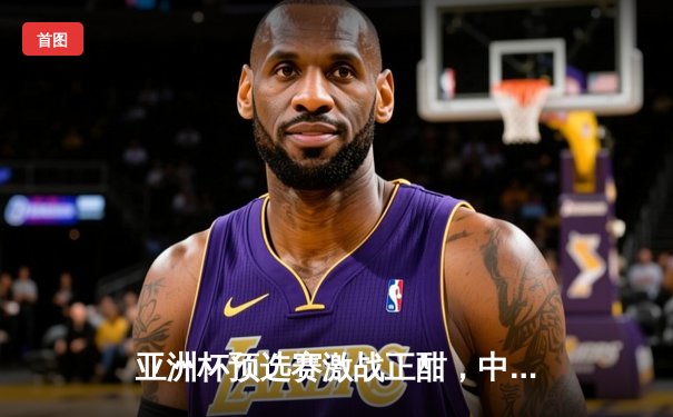 亚洲杯预选赛激战正酣，中国队主场2-1逆转击败叙利亚队