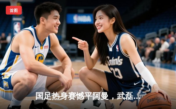 国足热身赛憾平阿曼，武磊破门难救主防守漏洞敲响警钟